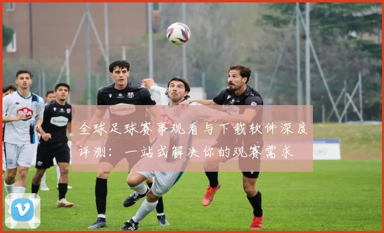 全球足球赛事观看与下载软件深度评测：一站式解决你的观赛需求