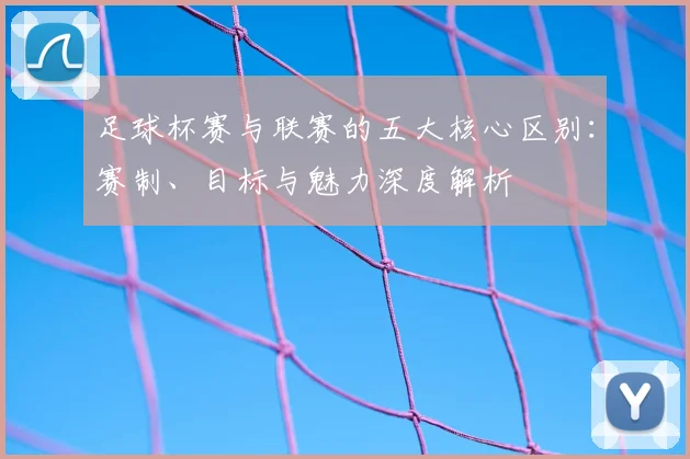 足球杯赛与联赛的五大核心区别：赛制、目标与魅力深度解析
