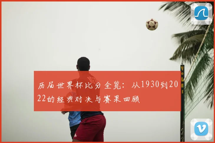 历届世界杯比分全览：从1930到2022的经典对决与赛果回顾