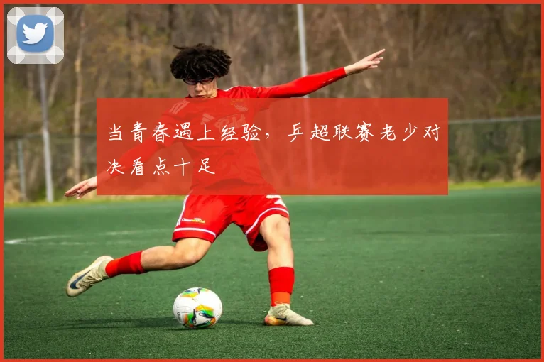 当青春遇上经验，乒超联赛老少对决看点十足