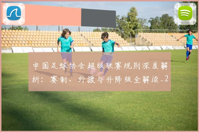 中国足球协会超级联赛规则深度解析:赛制、外援与升降级全解读_20260610190308