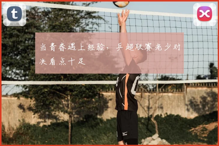 当青春遇上经验,乒超联赛老少对决看点十足