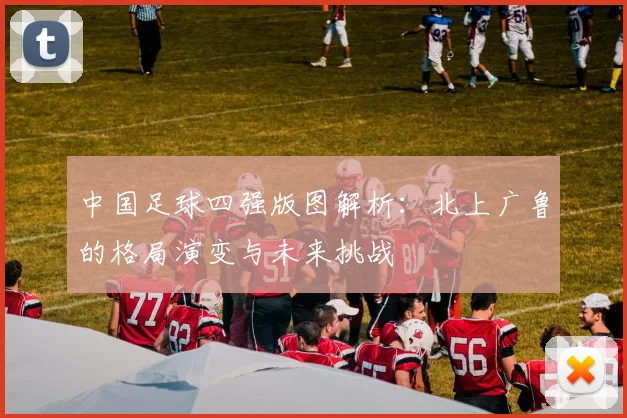 中国足球四强版图解析：北上广鲁的格局演变与未来挑战